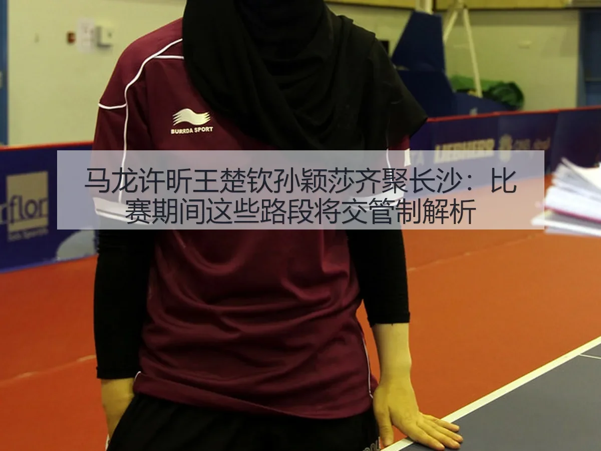 马龙许昕王楚钦孙颖莎齐聚长沙：比赛期间这些路段将交管制解析